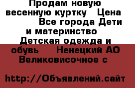 Продам новую весенную куртку › Цена ­ 1 500 - Все города Дети и материнство » Детская одежда и обувь   . Ненецкий АО,Великовисочное с.